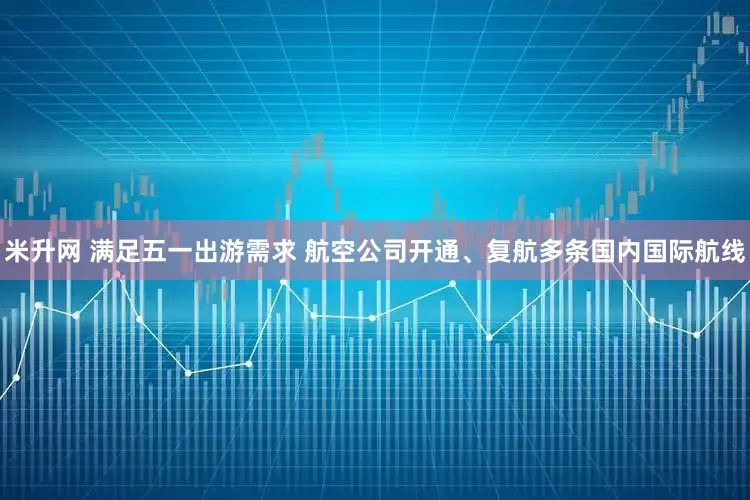 米升网 满足五一出游需求 航空公司开通、复航多条国内国际航线