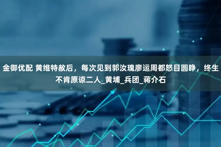 金御优配 黄维特赦后，每次见到郭汝瑰廖运周都怒目圆睁，终生不肯原谅二人_黄埔_兵团_蒋介石