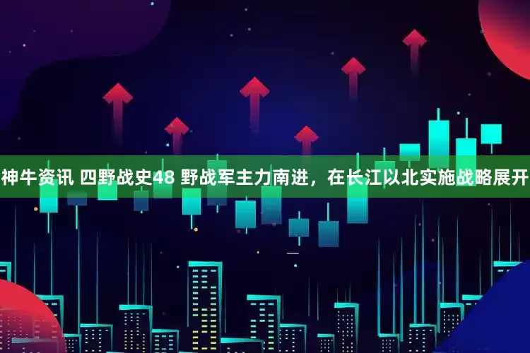 神牛资讯 四野战史48 野战军主力南进，在长江以北实施战略展开
