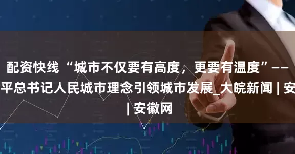 配资快线 “城市不仅要有高度，更要有温度”——习近平总书记人民城市理念引领城市发展_大皖新闻 | 安徽网