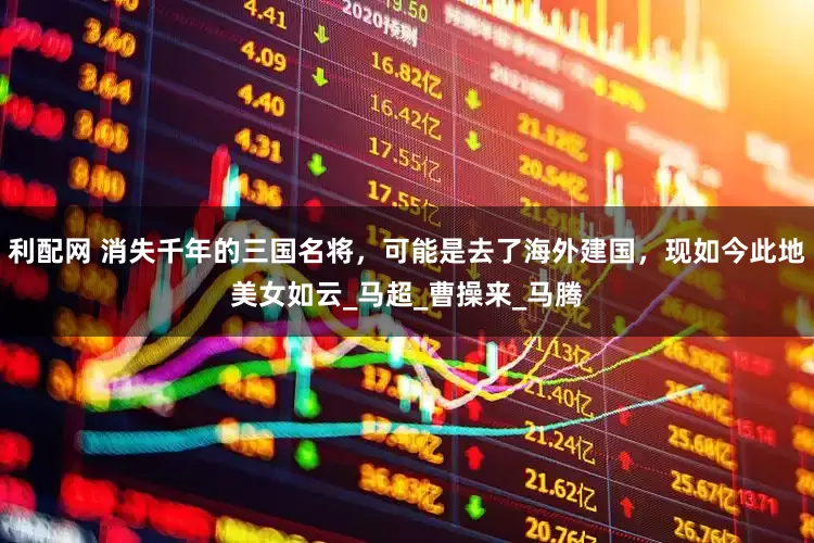 利配网 消失千年的三国名将，可能是去了海外建国，现如今此地美女如云_马超_曹操来_马腾