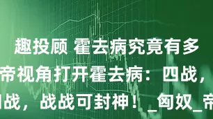 趣投顾 霍去病究竟有多厉害？汉武帝视角打开霍去病：四战，战战可封神！_匈奴_帝国_敌人