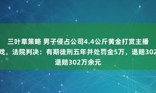 三叶草策略 男子侵占公司4.4公斤黄金打赏主播充值游戏，法院判决：有期徒刑五年并处罚金5万，退赔302万余元