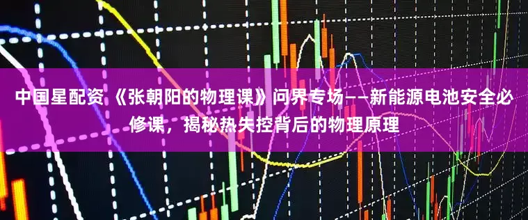 中国星配资 《张朝阳的物理课》问界专场——新能源电池安全必修课，揭秘热失控背后的物理原理