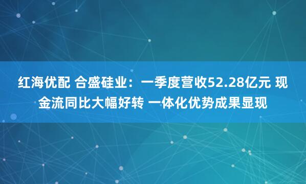 红海优配 合盛硅业：一季度营收52.28亿元 现金流同比大幅好转 一体化优势成果显现