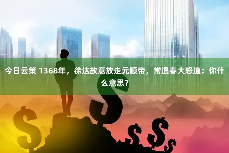 今日云策 1368年，徐达故意放走元顺帝，常遇春大怒道：你什么意思？